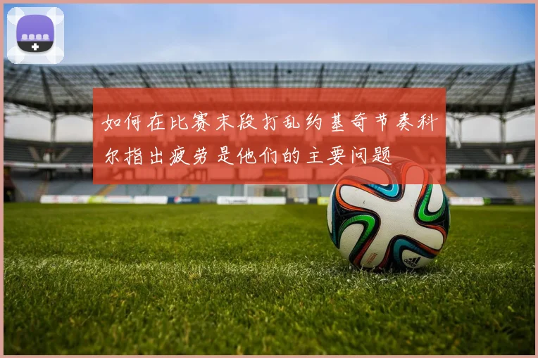 如何在比赛末段打乱约基奇节奏科尔指出疲劳是他们的主要问题