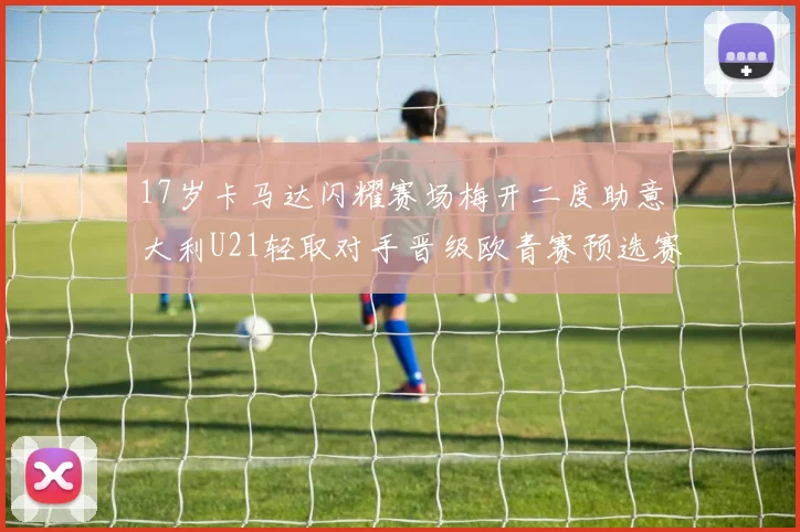 17岁卡马达闪耀赛场梅开二度助意大利U21轻取对手晋级欧青赛预选赛