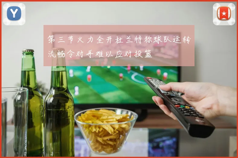 第三节火力全开杜兰特称球队运转流畅令对手难以应对投篮
