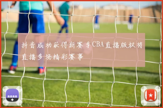 抖音成功获得新赛季CBA直播版权将直播多场精彩赛事