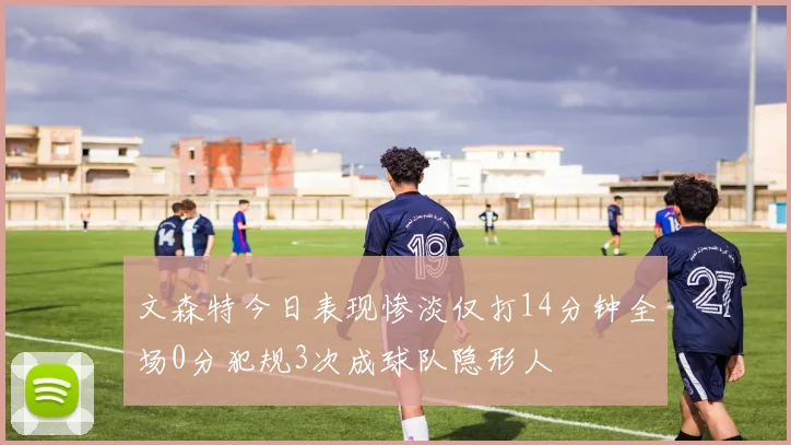 文森特今日表现惨淡仅打14分钟全场0分犯规3次成球队隐形人