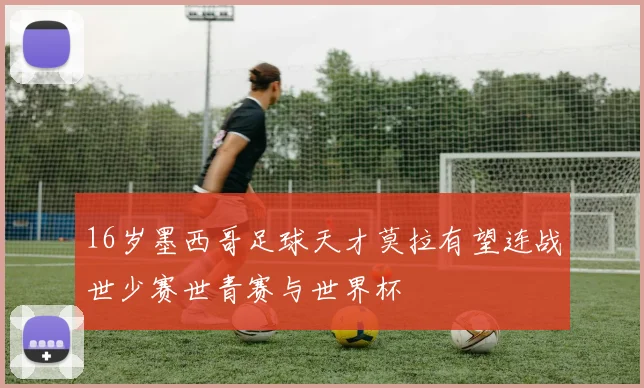 16岁墨西哥足球天才莫拉有望连战世少赛世青赛与世界杯