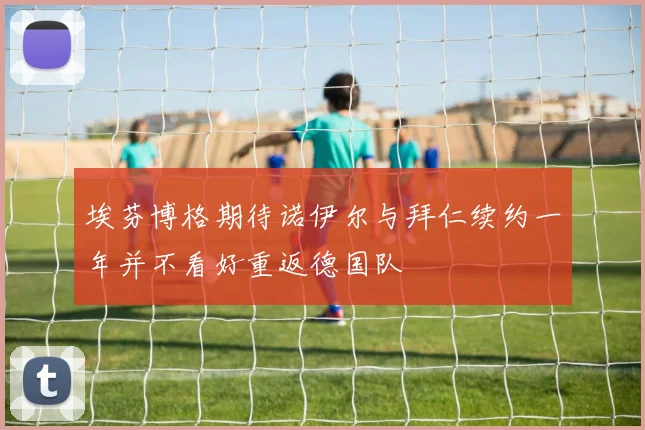 埃芬博格期待诺伊尔与拜仁续约一年并不看好重返德国队