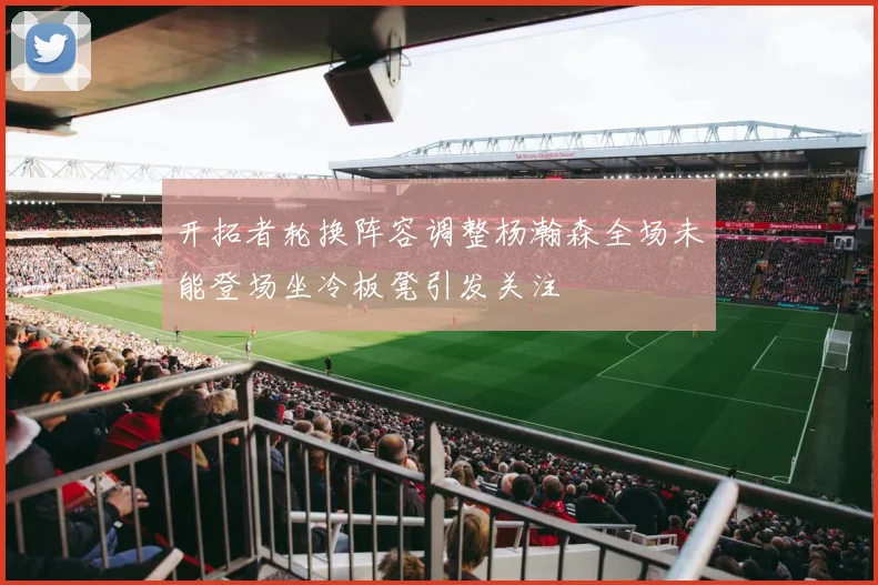 开拓者轮换阵容调整杨瀚森全场未能登场坐冷板凳引发关注