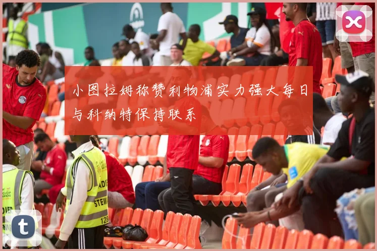 小图拉姆称赞利物浦实力强大每日与科纳特保持联系