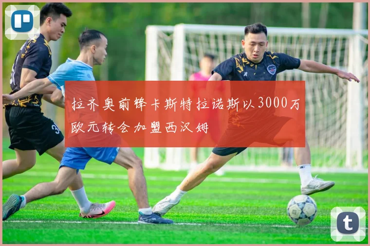 拉齐奥前锋卡斯特拉诺斯以3000万欧元转会加盟西汉姆