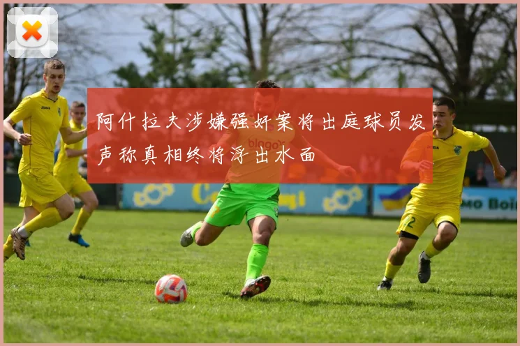 阿什拉夫涉嫌强奸案将出庭球员发声称真相终将浮出水面
