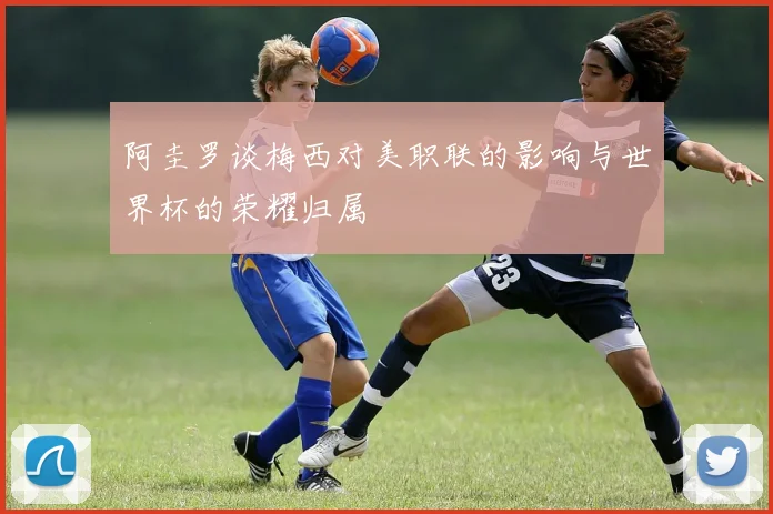 阿圭罗谈梅西对美职联的影响与世界杯的荣耀归属