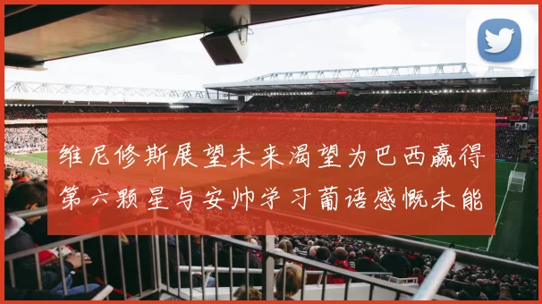 维尼修斯展望未来渴望为巴西赢得第六颗星与安帅学习葡语感慨未能与C罗共事