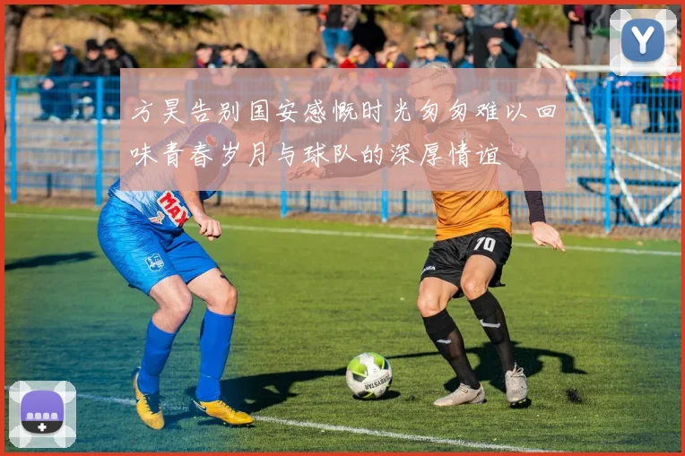 方昊告别国安感慨时光匆匆难以回味青春岁月与球队的深厚情谊