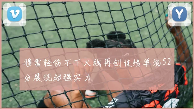 穆雷轻伤不下火线再创佳绩单场52分展现超强实力