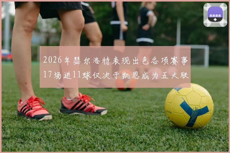2026年瑟尔洛特表现出色各项赛事17场进11球仅次于凯恩成为五大联赛新星