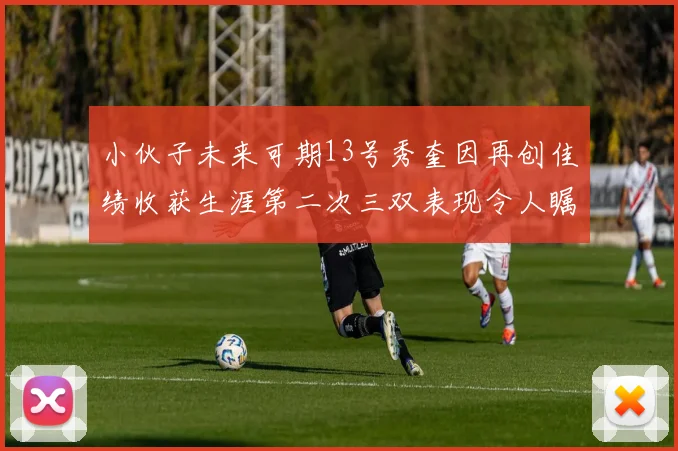 小伙子未来可期13号秀奎因再创佳绩收获生涯第二次三双表现令人瞩目