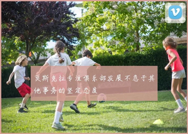 莫斯克拉专注俱乐部发展不急于其他事务的坚定态度