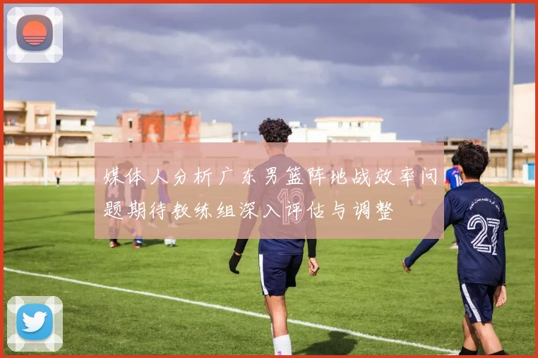 媒体人分析广东男篮阵地战效率问题期待教练组深入评估与调整